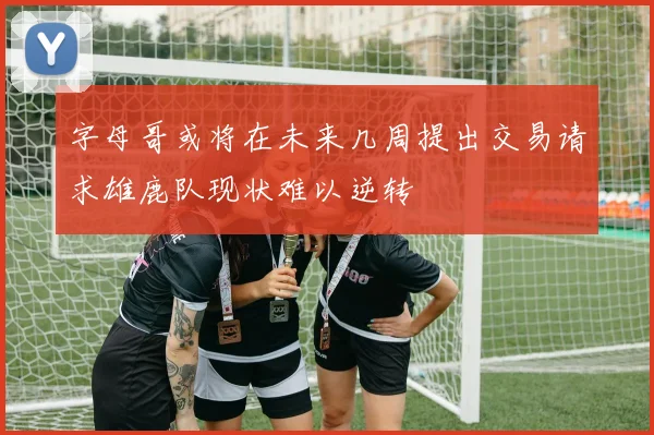 字母哥或将在未来几周提出交易请求雄鹿队现状难以逆转
