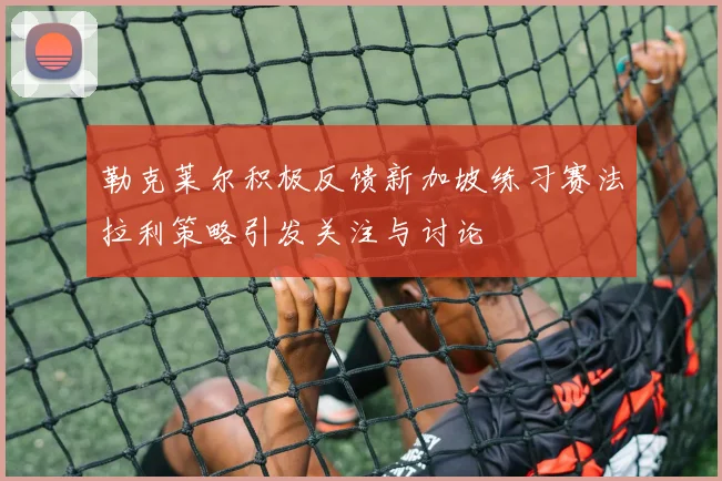 勒克莱尔积极反馈新加坡练习赛法拉利策略引发关注与讨论