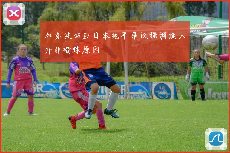 加克波回应日本绝平争议强调换人并非输球原因