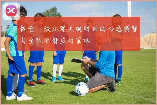 板仓滉谈比赛关键时刻的心态调整与全队冷静应对策略