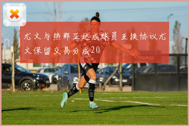 尤文与热那亚达成球员互换协议尤文保留交易分成20