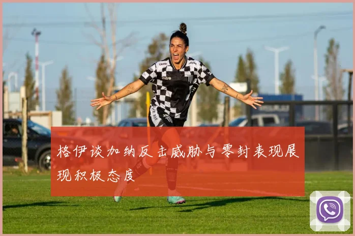 格伊谈加纳反击威胁与零封表现展现积极态度