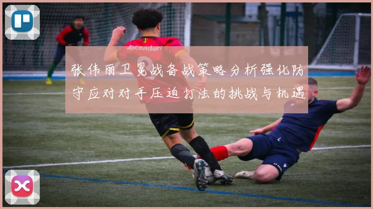 张伟丽卫冕战备战策略分析强化防守应对对手压迫打法的挑战与机遇