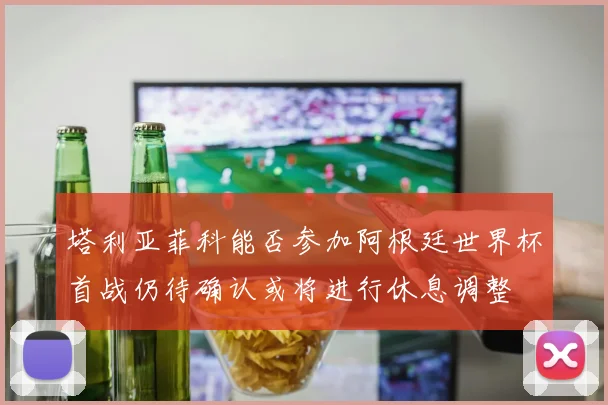 塔利亚菲科能否参加阿根廷世界杯首战仍待确认或将进行休息调整