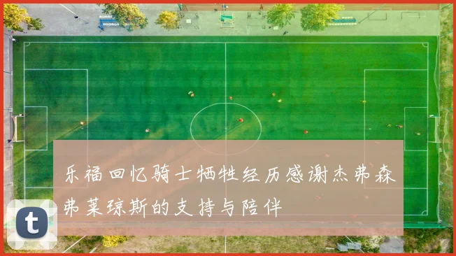 乐福回忆骑士牺牲经历感谢杰弗森弗莱琼斯的支持与陪伴