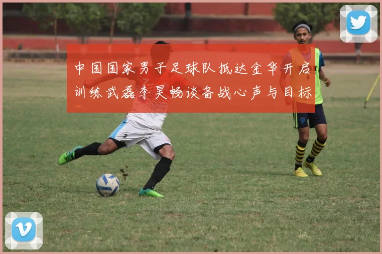 中国国家男子足球队抵达金华开启训练武磊李昊畅谈备战心声与目标