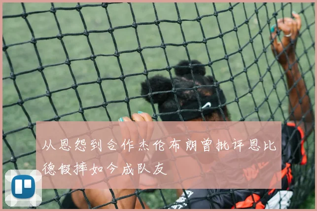 从恩怨到合作杰伦布朗曾批评恩比德假摔如今成队友