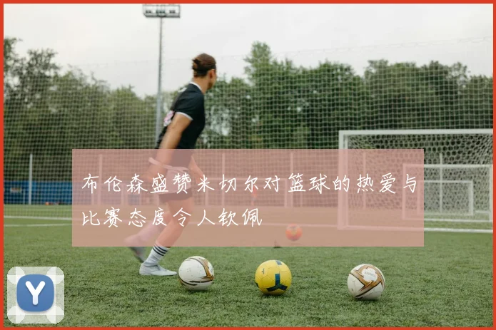 布伦森盛赞米切尔对篮球的热爱与比赛态度令人钦佩