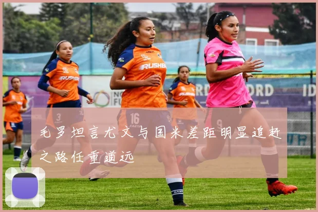 毛罗坦言尤文与国米差距明显追赶之路任重道远