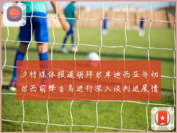 沙特媒体报道胡拜尔库迪西亚与切尔西前锋吉乌进行深入谈判进展情况
