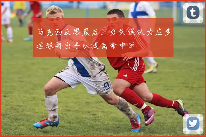 马克西反思最后三分失误认为应多运球再出手以提高命中率