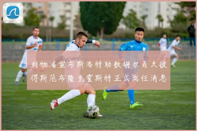 利物浦宣布斯洛特助教胡尔肖夫彼得斯范布隆克霍斯特正式离任消息