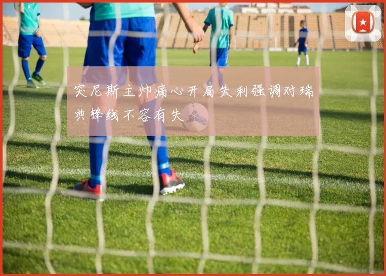 突尼斯主帅痛心开局失利强调对瑞典锋线不容有失