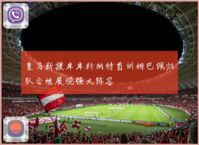 皇马新援库库科纳特首训姆巴佩归队合练展现强大阵容