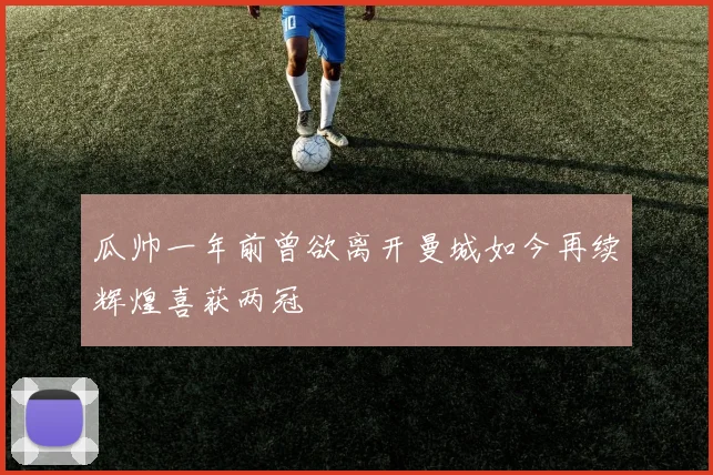 瓜帅一年前曾欲离开曼城如今再续辉煌喜获两冠