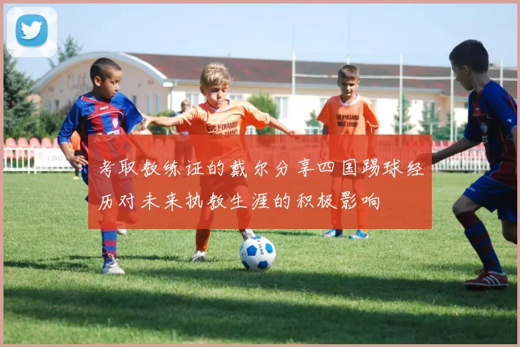 考取教练证的戴尔分享四国踢球经历对未来执教生涯的积极影响