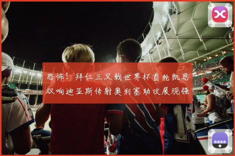 恐怖！拜仁三叉戟世界杯首轮凯恩双响迪亚斯传射奥利塞助攻展现强大实力