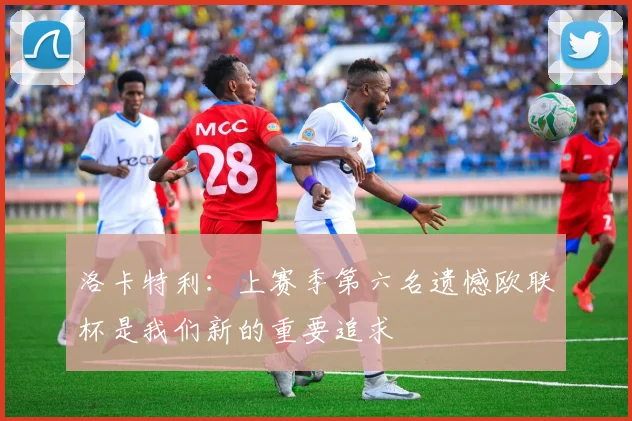 洛卡特利：上赛季第六名遗憾欧联杯是我们新的重要追求